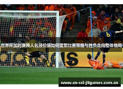 世界杯加时赛换人名额价值如何重塑比赛策略与胜负走向整体格局 世界杯加时赛换人名额价值如何重塑比赛策略与胜负走向整体格局